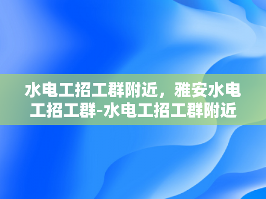 水电工招工群附近，雅安水电工招工群-水电工招工群附近，雅安水电工招工群