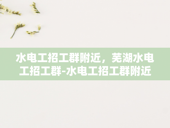 水电工招工群附近，芜湖水电工招工群-水电工招工群附近，芜湖水电工招工群