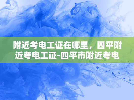 附近考电工证在哪里，四平附近考电工证-四平市附近考电工证的指南