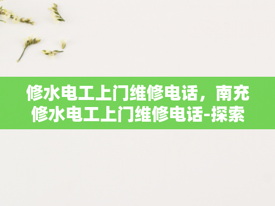 修水电工上门维修电话，南充修水电工上门维修电话-探索南充与修水电工的高效维修服务