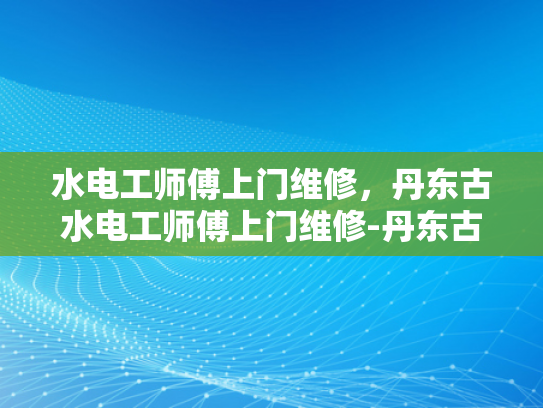 水电工师傅上门维修，丹东古水电工师傅上门维修-丹东古水电工师傅的匠心独运—一次上门维修的故事