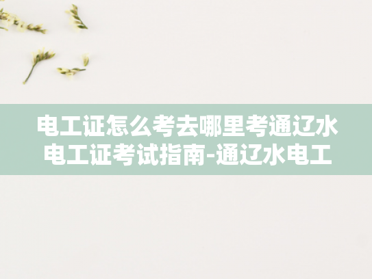 电工证怎么考去哪里考通辽水电工证考试指南-通辽水电工证考试指南