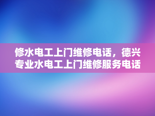 修水电工上门维修电话，德兴专业水电工上门维修服务电话-专业水电工上门维修服务，确保您家的电气安全无忧