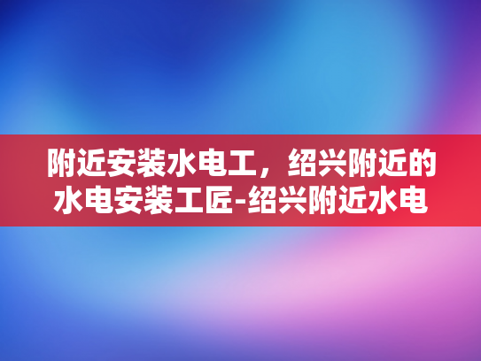附近安装水电工，绍兴附近的水电安装工匠-绍兴附近水电安装工匠的精湛技艺与服务