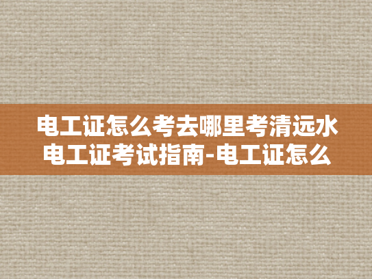 电工证怎么考去哪里考清远水电工证考试指南-电工证怎么考？清远水电工证考试指南