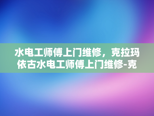 水电工师傅上门维修，克拉玛依古水电工师傅上门维修-克拉玛依古水电工师傅的上门维修服务