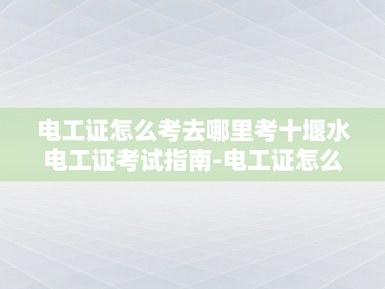 电工证怎么考去哪里考十堰水电工证考试指南-电工证怎么考？前往十堰水电工证考试指南