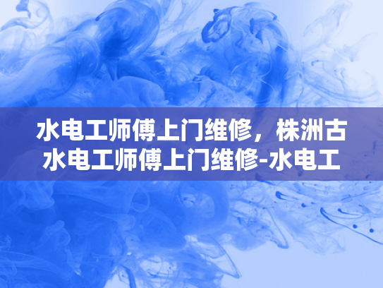 水电工师傅上门维修，株洲古水电工师傅上门维修-水电工师傅上门维修，株洲古水电工师傅上门维修