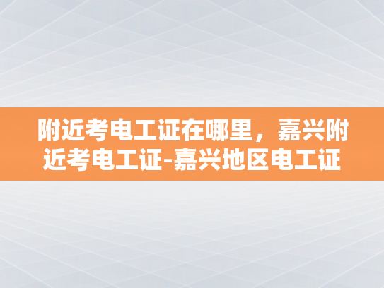 附近考电工证在哪里，嘉兴附近考电工证-嘉兴地区电工证考取指南
