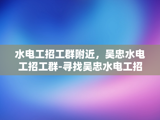 水电工招工群附近，吴忠水电工招工群-寻找吴忠水电工招工群附近的工作机会