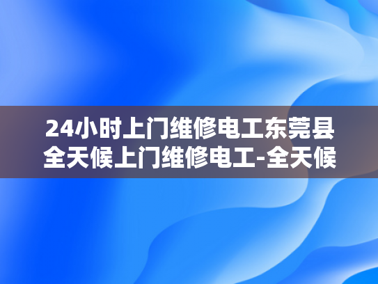 24小时上门维修电工东莞县全天候上门维修电工-全天候服务，东莞县电工24小时上门维修