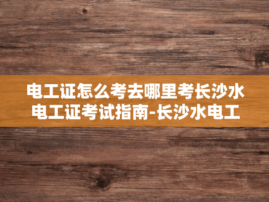 电工证怎么考去哪里考长沙水电工证考试指南-长沙水电工证考试指南