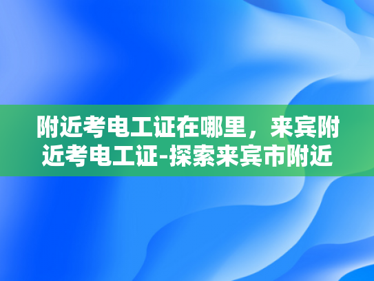 附近考电工证在哪里，来宾附近考电工证-探索来宾市附近的电工证考取途径