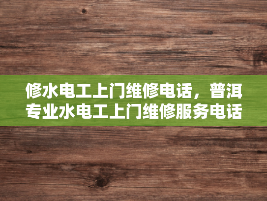 修水电工上门维修电话，普洱专业水电工上门维修服务电话-专业水电维修服务，保障您的家居安全
