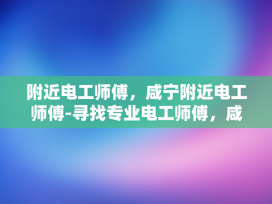 附近电工师傅，咸宁附近电工师傅-寻找专业电工师傅，咸宁附近电工服务新体验