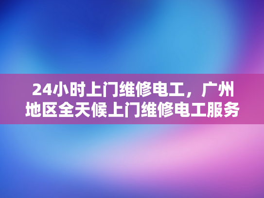24小时上门维修电工，广州地区全天候上门维修电工服务-24小时上门维修电工，广州地区全天候服务