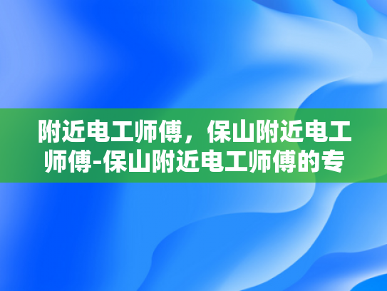 附近电工师傅，保山附近电工师傅-保山附近电工师傅的专业服务与质量保证