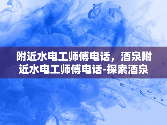 附近水电工师傅电话，酒泉附近水电工师傅电话-探索酒泉附近专业的水电工师傅电话资源