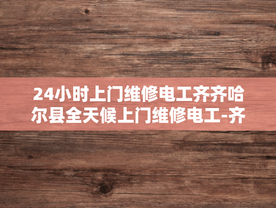 24小时上门维修电工齐齐哈尔县全天候上门维修电工-齐齐哈尔县24小时全天候上门维修电工服务