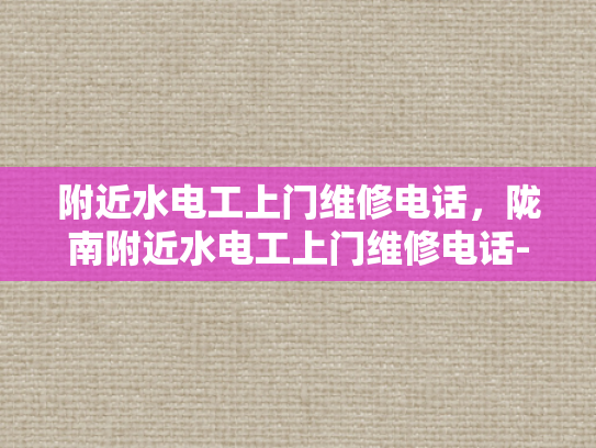 附近水电工上门维修电话，陇南附近水电工上门维修电话-附近水电工上门维修电话，陇南地区专业服务指南