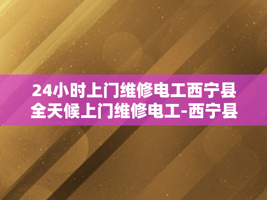24小时上门维修电工西宁县全天候上门维修电工-西宁县的24小时上门维修电工服务