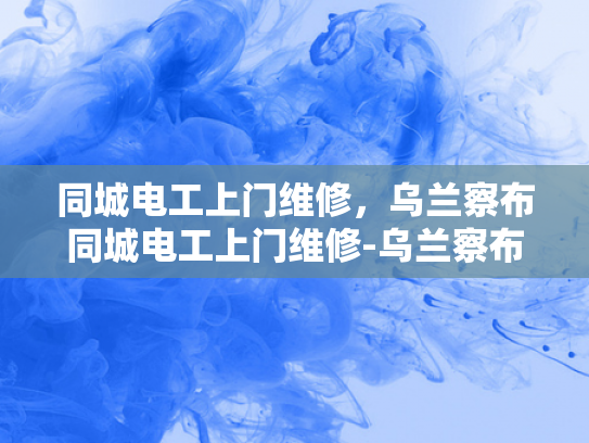 同城电工上门维修，乌兰察布同城电工上门维修-乌兰察布市电工服务新选择—同城上门维修，便捷高效