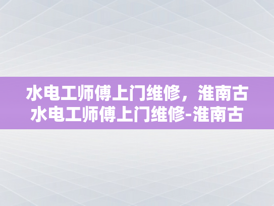 水电工师傅上门维修，淮南古水电工师傅上门维修-淮南古水电工师傅上门维修服务