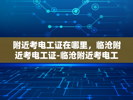附近考电工证在哪里，临沧附近考电工证-临沧附近考电工证的地点与准备攻略