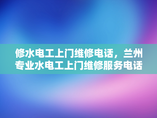 修水电工上门维修电话，兰州专业水电工上门维修服务电话-专业电工服务，兰州水电维修无忧