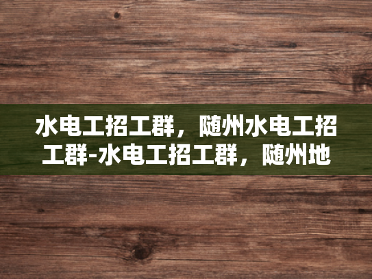 水电工招工群，随州水电工招工群-水电工招工群，随州地区的水电工程人才招聘新渠道