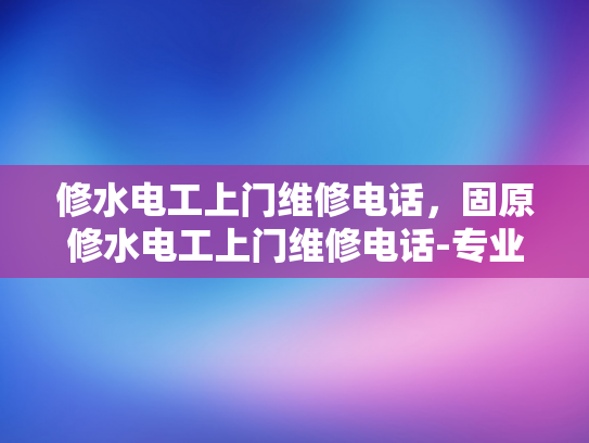 修水电工上门维修电话，固原修水电工上门维修电话-专业修水电工上门服务，固原地区值得信赖的选择