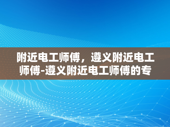 附近电工师傅，遵义附近电工师傅-遵义附近电工师傅的专业技能与服务