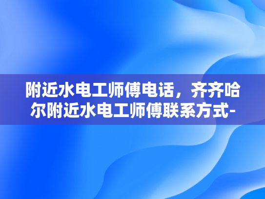 附近水电工师傅电话，齐齐哈尔附近水电工师傅联系方式-寻找附近的水电工师傅，齐齐哈尔市内专业水电维修服务