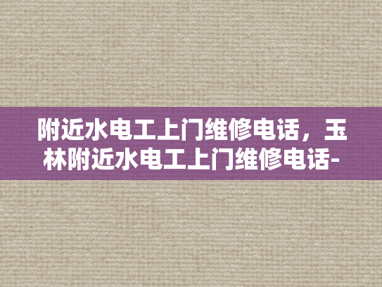 附近水电工上门维修电话，玉林附近水电工上门维修电话-玉林附近水电维修服务指南