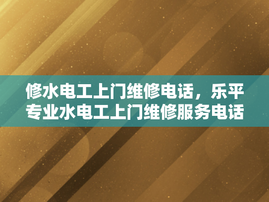 修水电工上门维修电话，乐平专业水电工上门维修服务电话-探索乐平专业水电工的上门维修服务