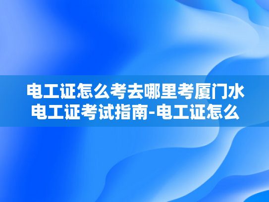 电工证怎么考去哪里考厦门水电工证考试指南-电工证怎么考？厦门水电工证考试指南