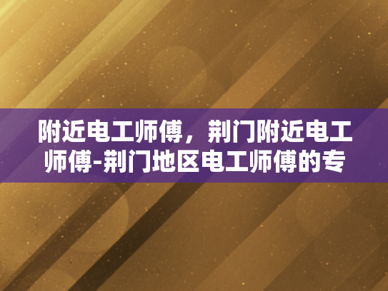 附近电工师傅，荆门附近电工师傅-荆门地区电工师傅的专业技能与服务