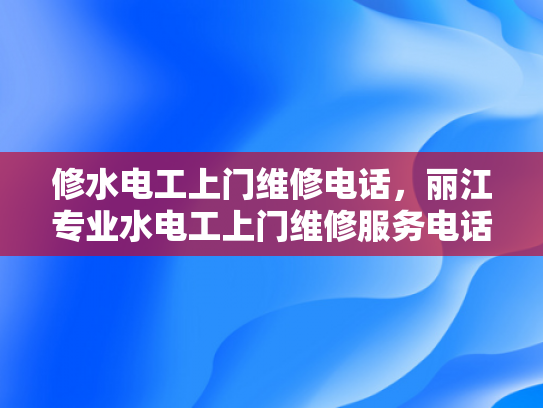 修水电工上门维修电话，丽江专业水电工上门维修服务电话-专业水电维修服务，确保您的家居安全