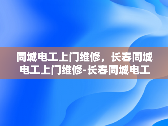 同城电工上门维修，长春同城电工上门维修-长春同城电工上门维修服务，您身边的电力守护者