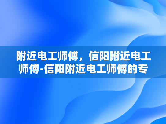 附近电工师傅，信阳附近电工师傅-信阳附近电工师傅的专业服务与质量保证