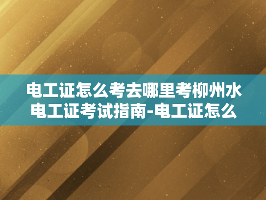 电工证怎么考去哪里考柳州水电工证考试指南-电工证怎么考，柳州水电工证考试指南