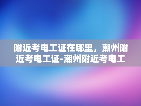 附近考电工证在哪里，潮州附近考电工证-潮州附近考电工证的便捷途径