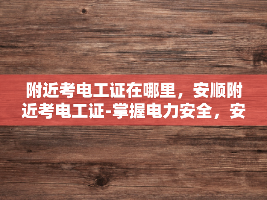附近考电工证在哪里，安顺附近考电工证-掌握电力安全，安顺附近轻松考取电工证