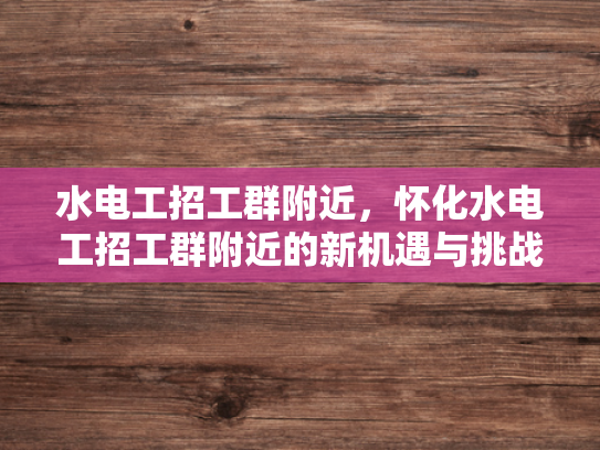 水电工招工群附近，怀化水电工招工群附近的新机遇与挑战-怀化水电工招工群附近的新机遇与挑战