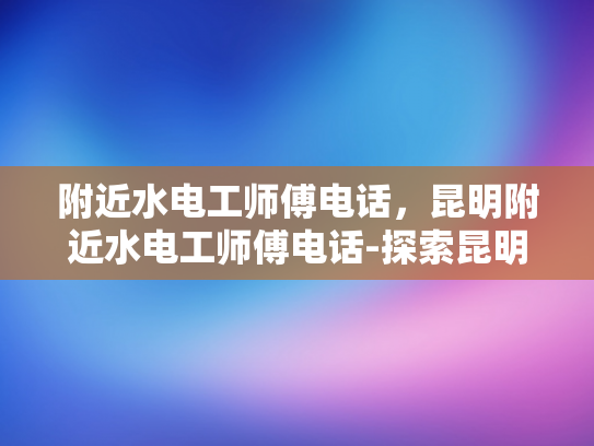 附近水电工师傅电话，昆明附近水电工师傅电话-探索昆明周边水电工的联系方式