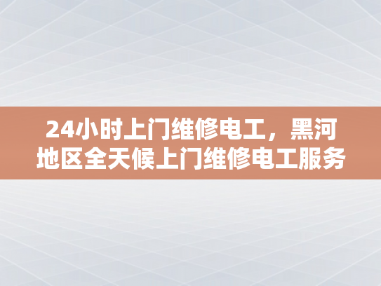 24小时上门维修电工，黑河地区全天候上门维修电工服务-全天候服务，黑河地区的24小时上门维修电工