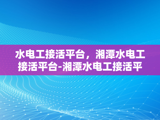 水电工接活平台，湘潭水电工接活平台-湘潭水电工接活平台，打造高效、便捷的水电维修服务