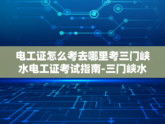 电工证怎么考去哪里考三门峡水电工证考试指南-三门峡水电工证考试指南