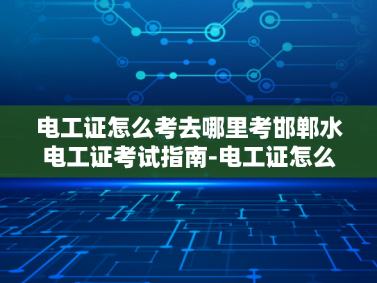 电工证怎么考去哪里考邯郸水电工证考试指南-电工证怎么考？邯郸水电工证考试指南