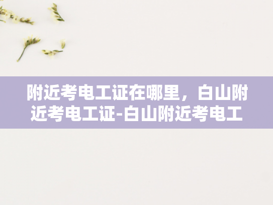 附近考电工证在哪里，白山附近考电工证-白山附近考电工证，掌握技能，开启职业新篇章